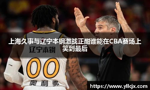 上海久事与辽宁本钢激战正酣谁能在CBA赛场上笑到最后